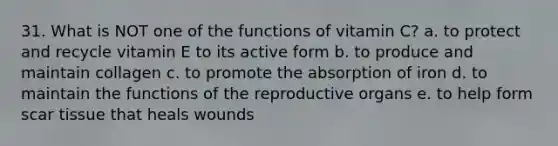 31. What is NOT one of the functions of vitamin C?​ a. ​to protect and recycle vitamin E to its active form b. ​to produce and maintain collagen c. ​to promote the absorption of iron d. ​to maintain the functions of the reproductive organs e. ​to help form scar tissue that heals wounds