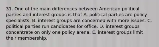 31. One of the main differences between American political parties and interest groups is that A. political parties are policy specialists. B. interest groups are concerned with more issues. C. political parties run candidates for office. D. interest groups concentrate on only one policy arena. E. interest groups limit their membership.