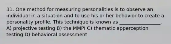 31. One method for measuring personalities is to observe an individual in a situation and to use his or her behavior to create a personality profile. This technique is known as _________________. A) projective testing B) the MMPI C) thematic apperception testing D) behavioral assessment