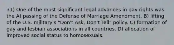 31) One of the most significant legal advances in gay rights was the A) passing of the Defense of Marriage Amendment. B) lifting of the U.S. military's "Don't Ask, Don't Tell" policy. C) formation of gay and lesbian associations in all countries. D) allocation of improved social status to homosexuals.