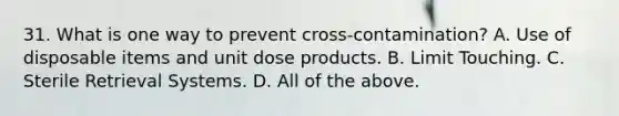 31. What is one way to prevent cross-contamination? A. Use of disposable items and unit dose products. B. Limit Touching. C. Sterile Retrieval Systems. D. All of the above.