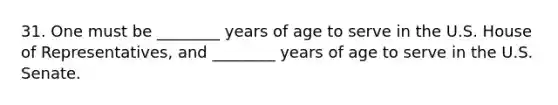 31. One must be ________ years of age to serve in the U.S. House of Representatives, and ________ years of age to serve in the U.S. Senate.