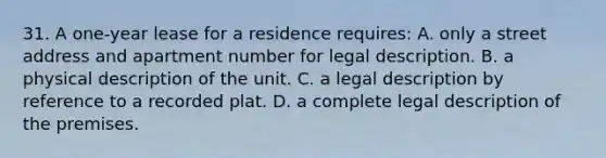 31. A one-year lease for a residence requires: A. only a street address and apartment number for legal description. B. a physical description of the unit. C. a legal description by reference to a recorded plat. D. a complete legal description of the premises.