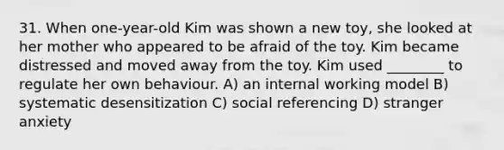 31. When one-year-old Kim was shown a new toy, she looked at her mother who appeared to be afraid of the toy. Kim became distressed and moved away from the toy. Kim used ________ to regulate her own behaviour. A) an internal working model B) systematic desensitization C) social referencing D) stranger anxiety