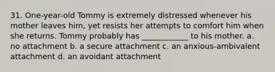 31. One-year-old Tommy is extremely distressed whenever his mother leaves him, yet resists her attempts to comfort him when she returns. Tommy probably has ____________ to his mother. a. no attachment b. a secure attachment c. an anxious-ambivalent attachment d. an avoidant attachment