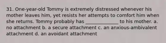 31. One-year-old Tommy is extremely distressed whenever his mother leaves him, yet resists her attempts to comfort him when she returns. Tommy probably has ______________ to his mother. a. no attachment b. a secure attachment c. an anxious-ambivalent attachment d. an avoidant attachment