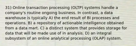 31) Online transaction processing (OLTP) systems handle a company's routine ongoing business. In contrast, a data warehouse is typically A) the end result of BI processes and operations. B) a repository of actionable intelligence obtained from a data mart. C) a distinct system that provides storage for data that will be made use of in analysis. D) an integral subsystem of an online analytical processing (OLAP) system.