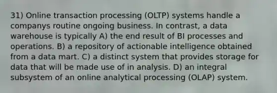 31) Online transaction processing (OLTP) systems handle a companys routine ongoing business. In contrast, a data warehouse is typically A) the end result of BI processes and operations. B) a repository of actionable intelligence obtained from a data mart. C) a distinct system that provides storage for data that will be made use of in analysis. D) an integral subsystem of an online analytical processing (OLAP) system.