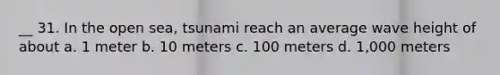 __ 31. In the open sea, tsunami reach an average wave height of about a. 1 meter b. 10 meters c. 100 meters d. 1,000 meters