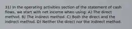 31) In the operating activities section of the statement of cash flows, we start with net income when using: A) The direct method. B) The indirect method. C) Both the direct and the indirect method. D) Neither the direct nor the indirect method.