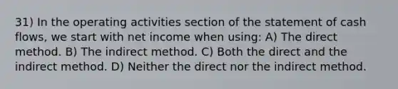 31) In the operating activities section of the statement of cash flows, we start with net income when using: A) The direct method. B) The indirect method. C) Both the direct and the indirect method. D) Neither the direct nor the indirect method.