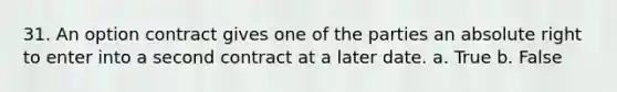 31. An option contract gives one of the parties an absolute right to enter into a second contract at a later date. a. True b. False