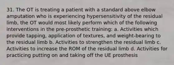 31. The OT is treating a patient with a standard above elbow amputation who is experiencing hypersensitivity of the residual limb, the OT would most likely perform which of the following interventions in the pre-prosthetic training: a. Activities which provide tapping, application of textures, and weight-bearing to the residual limb b. Activities to strengthen the residual limb c. Activities to increase the ROM of the residual limb d. Activities for practicing putting on and taking off the UE prosthesis