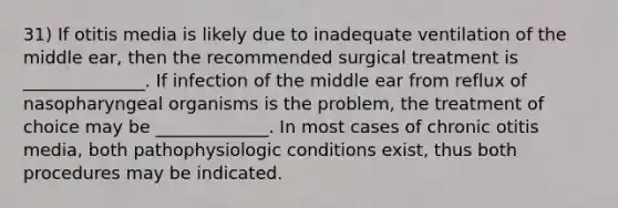 31) If otitis media is likely due to inadequate ventilation of the middle ear, then the recommended surgical treatment is ______________. If infection of the middle ear from reflux of nasopharyngeal organisms is the problem, the treatment of choice may be _____________. In most cases of chronic otitis media, both pathophysiologic conditions exist, thus both procedures may be indicated.