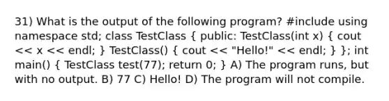 31) What is the output of the following program? #include using namespace std; class TestClass ( public: TestClass(int x) { cout << x << endl; ) TestClass() ( cout << "Hello!" << endl; ) }; int main() ( TestClass test(77); return 0; ) A) The program runs, but with no output. B) 77 C) Hello! D) The program will not compile.