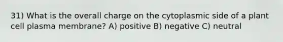 31) What is the overall charge on the cytoplasmic side of a plant cell plasma membrane? A) positive B) negative C) neutral