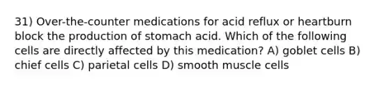 31) Over-the-counter medications for acid reflux or heartburn block the production of stomach acid. Which of the following cells are directly affected by this medication? A) goblet cells B) chief cells C) parietal cells D) smooth muscle cells