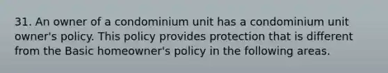 31. An owner of a condominium unit has a condominium unit owner's policy. This policy provides protection that is different from the Basic homeowner's policy in the following areas.