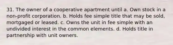 31. The owner of a cooperative apartment until a. Own stock in a non-profit corporation. b. Holds fee simple title that may be sold, mortgaged or leased. c. Owns the unit in fee simple with an undivided interest in the common elements. d. Holds title in partnership with unit owners.