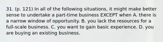 31. (p. 121) In all of the following situations, it might make better sense to undertake a part-time business EXCEPT when A. there is a narrow window of opportunity. B. you lack the resources for a full-scale business. C. you want to gain basic experience. D. you are buying an existing business.