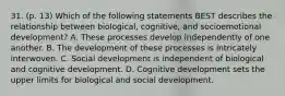 31. (p. 13) Which of the following statements BEST describes the relationship between biological, cognitive, and socioemotional development? A. These processes develop independently of one another. B. The development of these processes is intricately interwoven. C. Social development is independent of biological and cognitive development. D. Cognitive development sets the upper limits for biological and social development.