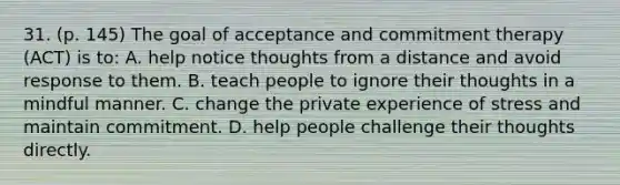 31. (p. 145) The goal of acceptance and commitment therapy (ACT) is to: A. help notice thoughts from a distance and avoid response to them. B. teach people to ignore their thoughts in a mindful manner. C. change the private experience of stress and maintain commitment. D. help people challenge their thoughts directly.