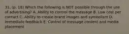 31. (p. 18) Which the following is NOT possible through the use of advertising? A. Ability to control the message B. Low cost per contact C. Ability to create brand images and symbolism D. Immediate feedback E. Control of message content and media placement