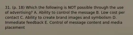 31. (p. 18) Which the following is NOT possible through the use of advertising? A. Ability to control the message B. Low cost per contact C. Ability to create brand images and symbolism D. Immediate feedback E. Control of message content and media placement