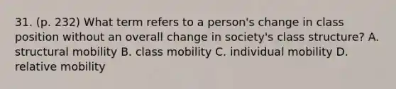 31. (p. 232) What term refers to a person's change in class position without an overall change in society's class structure? A. structural mobility B. class mobility C. individual mobility D. relative mobility