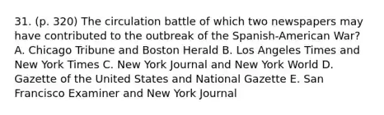 31. (p. 320) The circulation battle of which two newspapers may have contributed to the outbreak of the Spanish-American War? A. Chicago Tribune and Boston Herald B. Los Angeles Times and New York Times C. New York Journal and New York World D. Gazette of the United States and National Gazette E. San Francisco Examiner and New York Journal