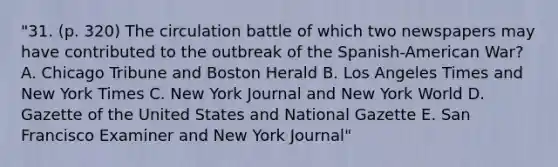 "31. (p. 320) The circulation battle of which two newspapers may have contributed to the outbreak of the Spanish-American War? A. Chicago Tribune and Boston Herald B. Los Angeles Times and New York Times C. New York Journal and New York World D. Gazette of the United States and National Gazette E. San Francisco Examiner and New York Journal"