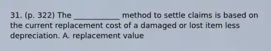 31. (p. 322) The ____________ method to settle claims is based on the current replacement cost of a damaged or lost item less depreciation. A. replacement value