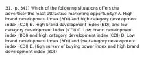 31. (p. 341) Which of the following situations offers the advertiser the least attractive marketing opportunity? A. High brand development index (BDI) and high category development index (CDI) B. High brand development index (BDI) and low category development index (CDI) C. Low brand development index (BDI) and high category development index (CDI) D. Low brand development index (BDI) and low category development index (CDI) E. High survey of buying power index and high brand development index (BDI)