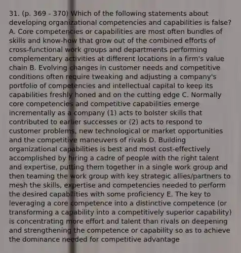 31. (p. 369 - 370) Which of the following statements about developing organizational competencies and capabilities is false? A. Core competencies or capabilities are most often bundles of skills and know-how that grow out of the combined efforts of cross-functional work groups and departments performing complementary activities at different locations in a firm's value chain B. Evolving changes in customer needs and competitive conditions often require tweaking and adjusting a company's portfolio of competencies and intellectual capital to keep its capabilities freshly honed and on the cutting edge C. Normally core competencies and competitive capabilities emerge incrementally as a company (1) acts to bolster skills that contributed to earlier successes or (2) acts to respond to customer problems, new technological or market opportunities and the competitive maneuvers of rivals D. Building organizational capabilities is best and most cost-effectively accomplished by hiring a cadre of people with the right talent and expertise, putting them together in a single work group and then teaming the work group with key strategic allies/partners to mesh the skills, expertise and competencies needed to perform the desired capabilities with some proficiency E. The key to leveraging a core competence into a distinctive competence (or transforming a capability into a competitively superior capability) is concentrating more effort and talent than rivals on deepening and strengthening the competence or capability so as to achieve the dominance needed for competitive advantage