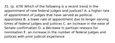 31. (p. 479) Which of the following is a recent trend in the appointment of new federal judges and justices? A. a higher rate of appointment of judges that have served as political appointees B. a lower rate of appointment due to longer serving times of federal judges and justices C. an increase in the ease of Senate confirmation D. a decrease in partisan reasons for nomination E. an increase in the number of federal judges and justices with prior judicial experience