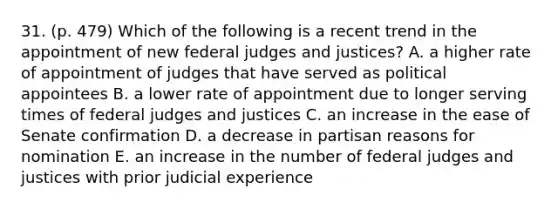 31. (p. 479) Which of the following is a recent trend in the appointment of new federal judges and justices? A. a higher rate of appointment of judges that have served as political appointees B. a lower rate of appointment due to longer serving times of federal judges and justices C. an increase in the ease of Senate confirmation D. a decrease in partisan reasons for nomination E. an increase in the number of federal judges and justices with prior judicial experience