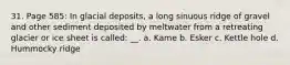 31. Page 585: In glacial deposits, a long sinuous ridge of gravel and other sediment deposited by meltwater from a retreating glacier or ice sheet is called: __. a. Kame b. Esker c. Kettle hole d. Hummocky ridge