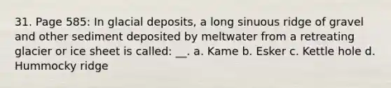 31. Page 585: In glacial deposits, a long sinuous ridge of gravel and other sediment deposited by meltwater from a retreating glacier or ice sheet is called: __. a. Kame b. Esker c. Kettle hole d. Hummocky ridge