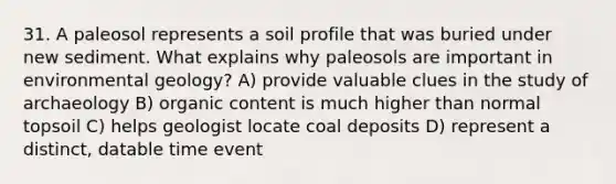 31. A paleosol represents a soil profile that was buried under new sediment. What explains why paleosols are important in environmental geology? A) provide valuable clues in the study of archaeology B) organic content is much higher than normal topsoil C) helps geologist locate coal deposits D) represent a distinct, datable time event