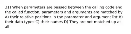 31) When parameters are passed between the calling code and the called function, parameters and arguments are matched by A) their relative positions in the parameter and argument list B) their data types C) their names D) They are not matched up at all