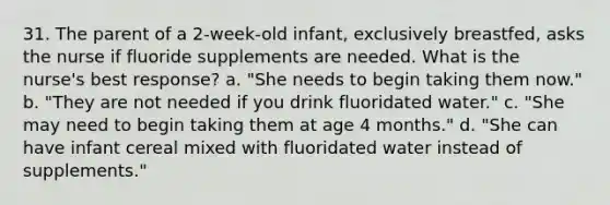 31. The parent of a 2-week-old infant, exclusively breastfed, asks the nurse if fluoride supplements are needed. What is the nurse's best response? a. "She needs to begin taking them now." b. "They are not needed if you drink fluoridated water." c. "She may need to begin taking them at age 4 months." d. "She can have infant cereal mixed with fluoridated water instead of supplements."