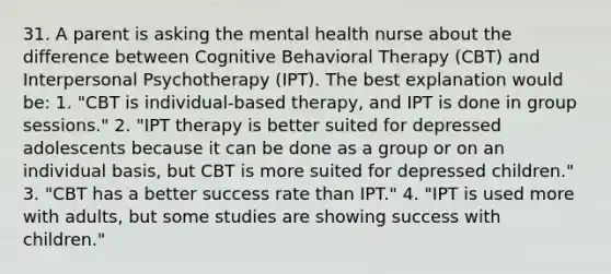 31. A parent is asking the mental health nurse about the difference between Cognitive Behavioral Therapy (CBT) and Interpersonal Psychotherapy (IPT). The best explanation would be: 1. "CBT is individual-based therapy, and IPT is done in group sessions." 2. "IPT therapy is better suited for depressed adolescents because it can be done as a group or on an individual basis, but CBT is more suited for depressed children." 3. "CBT has a better success rate than IPT." 4. "IPT is used more with adults, but some studies are showing success with children."