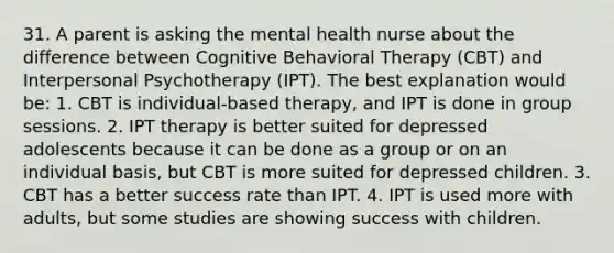 31. A parent is asking the mental health nurse about the difference between Cognitive Behavioral Therapy (CBT) and Interpersonal Psychotherapy (IPT). The best explanation would be: 1. CBT is individual-based therapy, and IPT is done in group sessions. 2. IPT therapy is better suited for depressed adolescents because it can be done as a group or on an individual basis, but CBT is more suited for depressed children. 3. CBT has a better success rate than IPT. 4. IPT is used more with adults, but some studies are showing success with children.