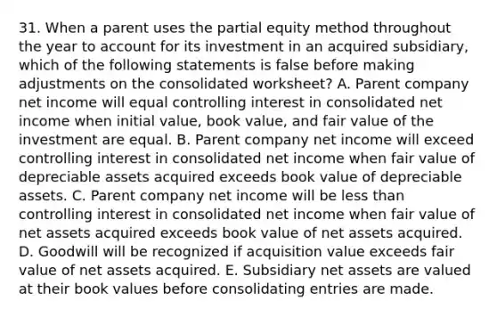 31. When a parent uses the partial equity method throughout the year to account for its investment in an acquired subsidiary, which of the following statements is false before making adjustments on the consolidated worksheet? A. Parent company net income will equal controlling interest in consolidated net income when initial value, book value, and fair value of the investment are equal. B. Parent company net income will exceed controlling interest in consolidated net income when fair value of depreciable assets acquired exceeds book value of depreciable assets. C. Parent company net income will be less than controlling interest in consolidated net income when fair value of net assets acquired exceeds book value of net assets acquired. D. Goodwill will be recognized if acquisition value exceeds fair value of net assets acquired. E. Subsidiary net assets are valued at their book values before consolidating entries are made.