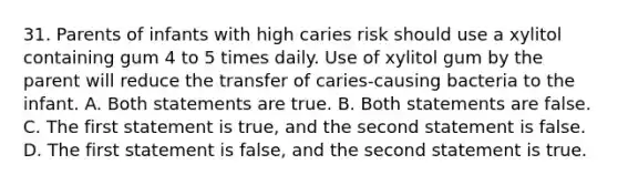 31. Parents of infants with high caries risk should use a xylitol containing gum 4 to 5 times daily. Use of xylitol gum by the parent will reduce the transfer of caries-causing bacteria to the infant. A. Both statements are true. B. Both statements are false. C. The first statement is true, and the second statement is false. D. The first statement is false, and the second statement is true.