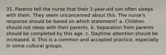 31. Parents tell the nurse that their 1-year-old son often sleeps with them. They seem unconcerned about this. The nurse's response should be based on which statement? a. Children should not sleep with their parents. b. Separation from parents should be completed by this age. c. Daytime attention should be increased. d. This is a common and accepted practice, especially in some cultural groups.