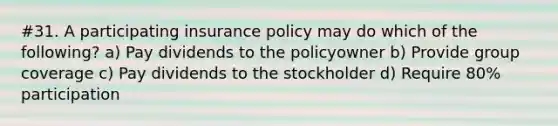 #31. A participating insurance policy may do which of the following? a) Pay dividends to the policyowner b) Provide group coverage c) Pay dividends to the stockholder d) Require 80% participation