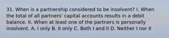 31. When is a partnership considered to be insolvent? I. When the total of all partners' capital accounts results in a debit balance. II. When at least one of the partners is personally insolvent. A. I only B. II only C. Both I and II D. Neither I nor II