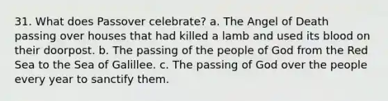 31. What does Passover celebrate? a. The Angel of Death passing over houses that had killed a lamb and used its blood on their doorpost. b. The passing of the people of God from the Red Sea to the Sea of Galillee. c. The passing of God over the people every year to sanctify them.