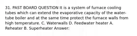 31. PAST BOARD QUESTION It is a system of furnace cooling tubes which can extend the evaporative capacity of the water-tube boiler and at the same time protect the furnace walls from high temperature. C. Waterwalls D. Feedwater heater A. Reheater B. Superheater Answer: